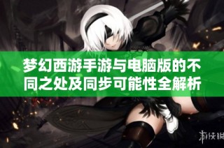 梦幻西游手游与电脑版的不同之处及同步可能性全解析