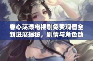 春心荡漾电视剧免费观看全新进展揭秘，剧情与角色动态不容错过