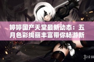 婷婷国产天堂最新动态：五月色彩绚丽丰富带你畅游新天地