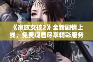 《家政女孩2》全新剧情上线，免费观看尽享精彩服务生活秀