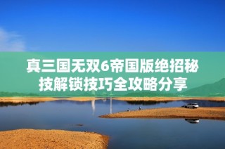 真三国无双6帝国版绝招秘技解锁技巧全攻略分享