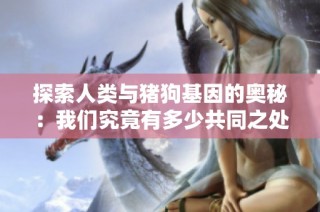 探索人类与猪狗基因的奥秘：我们究竟有多少共同之处