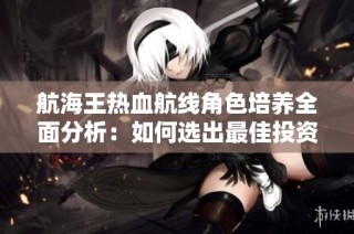 航海王热血航线角色培养全面分析：如何选出最佳投资对象