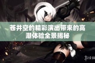 苍井空的精彩演出带来的高潮体验全景揭秘