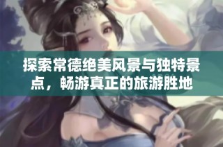 探索常德绝美风景与独特景点，畅游真正的旅游胜地