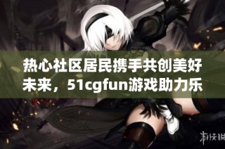 热心社区居民携手共创美好未来，51cgfun游戏助力乐趣无限