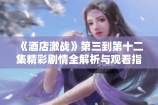 《酒店激战》第三到第十二集精彩剧情全解析与观看指南