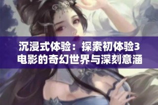 沉浸式体验：探索初体验3电影的奇幻世界与深刻意涵