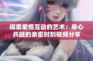探索柔情互动的艺术：身心共融的亲密时刻视频分享