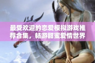 最受欢迎的恋爱模拟游戏推荐合集，畅游甜蜜爱情世界