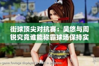 街球顶尖对抗赛：吴悠与周锐究竟谁能称霸球场保持实力最强者的荣耀