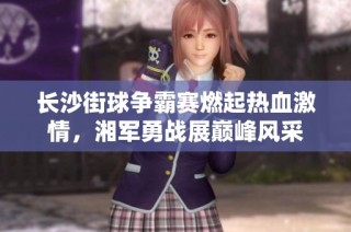 长沙街球争霸赛燃起热血激情，湘军勇战展巅峰风采