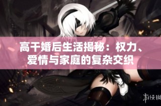 高干婚后生活揭秘：权力、爱情与家庭的复杂交织