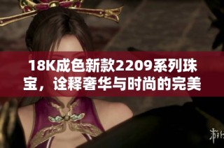 18K成色新款2209系列珠宝，诠释奢华与时尚的完美结合