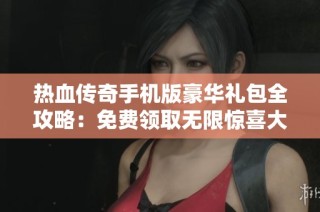 热血传奇手机版豪华礼包全攻略：免费领取无限惊喜大放送
