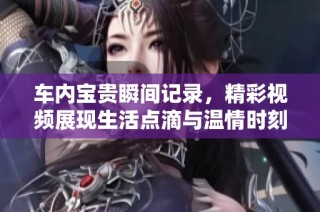 车内宝贵瞬间记录，精彩视频展现生活点滴与温情时刻