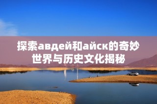 探索авдей和айск的奇妙世界与历史文化揭秘