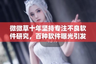 微微草十年坚持专注不良软件研究，百种软件曝光引发行业反思