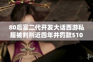 80后富二代开发大话西游私服被判刑近四年并罚款510万元