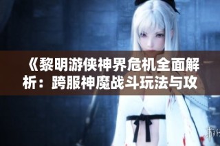 《黎明游侠神界危机全面解析：跨服神魔战斗玩法与攻略全网首发》