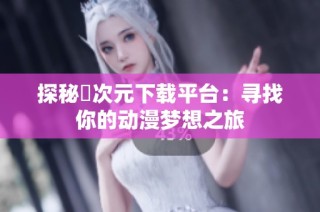 探秘囧次元下载平台：寻找你的动漫梦想之旅