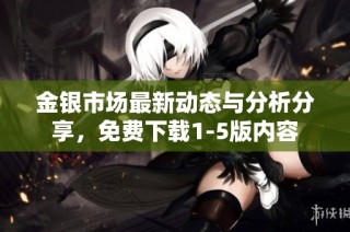金银市场最新动态与分析分享，免费下载1-5版内容