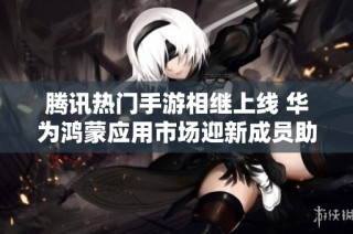 腾讯热门手游相继上线 华为鸿蒙应用市场迎新成员助力游戏体验提升