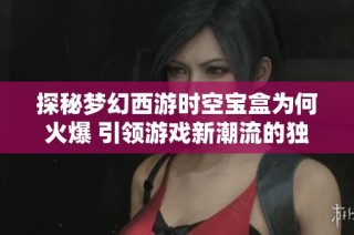 探秘梦幻西游时空宝盒为何火爆 引领游戏新潮流的独特魅力分析