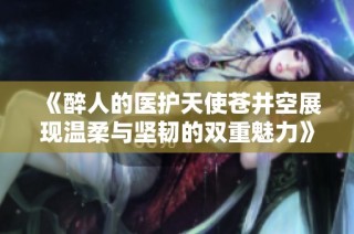 《醉人的医护天使苍井空展现温柔与坚韧的双重魅力》