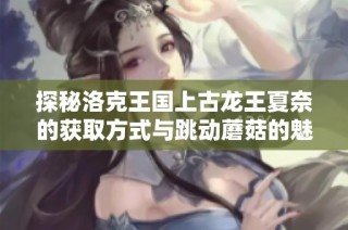 探秘洛克王国上古龙王夏奈的获取方式与跳动蘑菇的魅力解析