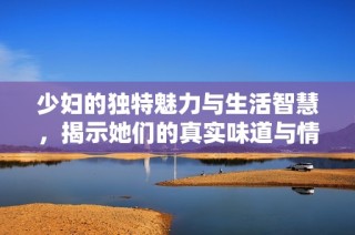 少妇的独特魅力与生活智慧，揭示她们的真实味道与情感世界