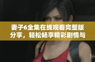 妻子6全集在线观看完整版分享，轻松畅享精彩剧情与感人故事