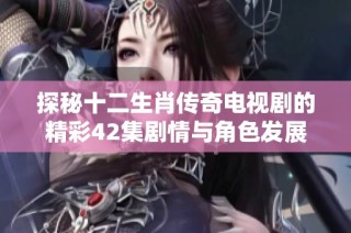 探秘十二生肖传奇电视剧的精彩42集剧情与角色发展揭秘