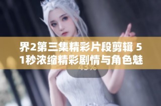 界2第三集精彩片段剪辑 51秒浓缩精彩剧情与角色魅力