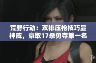 荒野行动：双排压枪技巧显神威，豪取17杀勇夺第一名