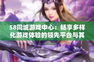 58同城游戏中心：畅享多样化游戏体验的领先平台与其独特优势分析