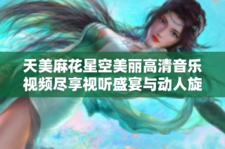 天美麻花星空美丽高清音乐视频尽享视听盛宴与动人旋律