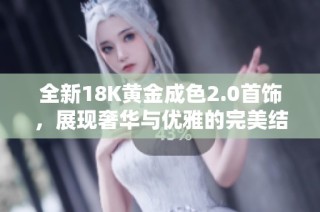 全新18K黄金成色2.0首饰，展现奢华与优雅的完美结合