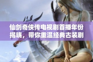 仙剑奇侠传电视剧首播年份揭晓，带你重温经典古装剧的辉煌历程