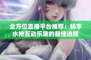 全方位直播平台推荐：畅享水枪互动乐趣的最佳选择