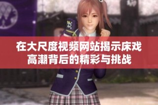 在大尺度视频网站揭示床戏高潮背后的精彩与挑战