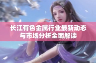 长江有色金属行业最新动态与市场分析全面解读