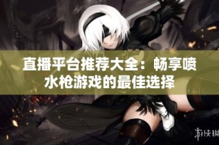 直播平台推荐大全：畅享喷水枪游戏的最佳选择