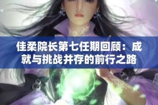 佳柔院长第七任期回顾：成就与挑战并存的前行之路