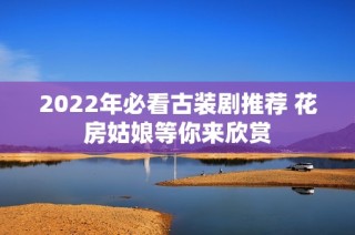 2022年必看古装剧推荐 花房姑娘等你来欣赏