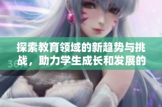 探索教育领域的新趋势与挑战，助力学生成长和发展的方法与实践