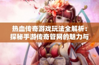 热血传奇游戏玩法全解析：探秘手游传奇管网的魅力与挑战