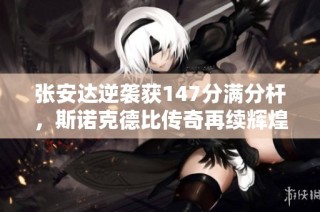 张安达逆袭获147分满分杆，斯诺克德比传奇再续辉煌战绩