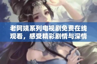 老阿姨系列电视剧免费在线观看，感受精彩剧情与深情人设的魅力之旅
