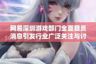 网易深圳游戏部门全面裁员消息引发行业广泛关注与讨论
